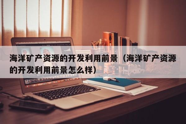 海洋矿产资源的开发利用前景（海洋矿产资源的开发利用前景怎么样）