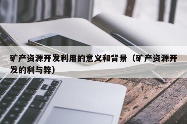 矿产资源开发利用的意义和背景（矿产资源开发的利与弊）