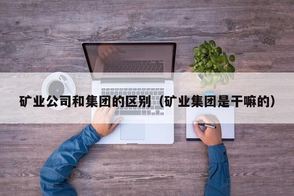 矿业公司和集团的区别（矿业集团是干嘛的）