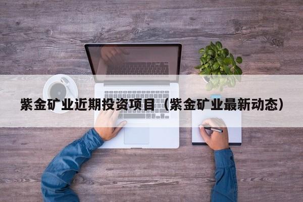 紫金矿业近期投资项目（紫金矿业最新动态）
