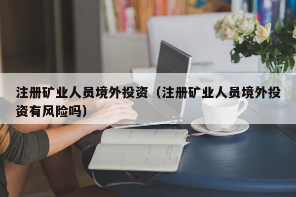 注册矿业人员境外投资（注册矿业人员境外投资有风险吗）