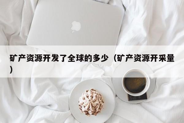 矿产资源开发了全球的多少（矿产资源开采量）