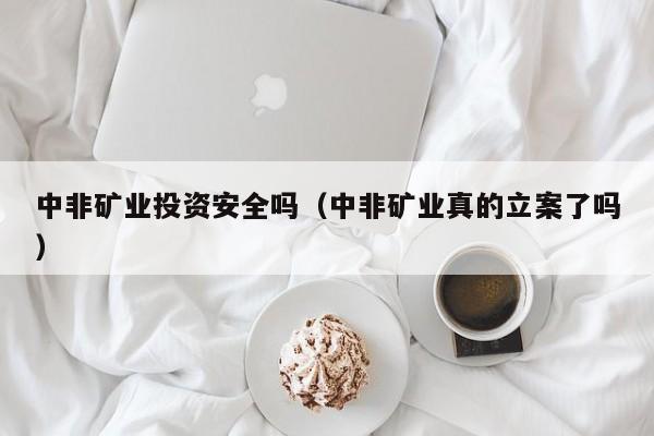 中非矿业投资安全吗（中非矿业真的立案了吗）