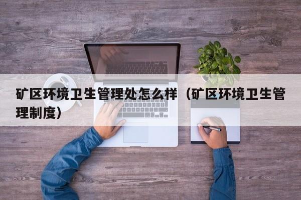 矿区环境卫生管理处怎么样（矿区环境卫生管理制度）