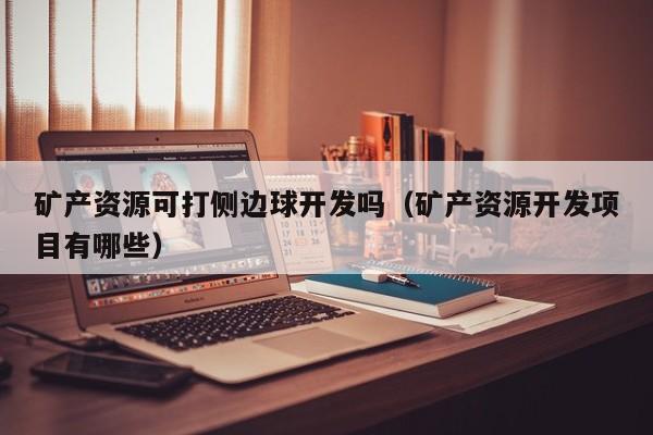 矿产资源可打侧边球开发吗（矿产资源开发项目有哪些）