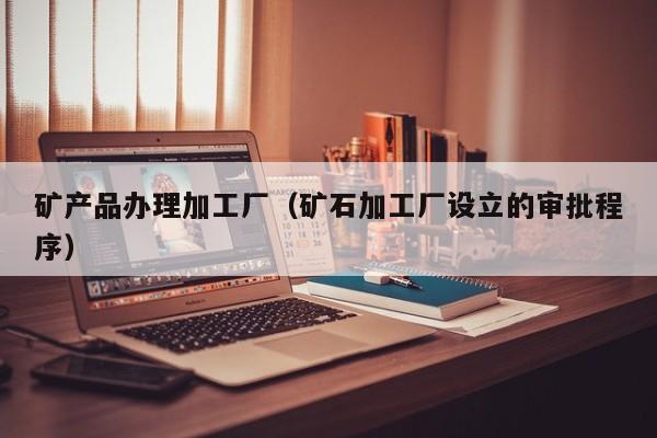矿产品办理加工厂（矿石加工厂设立的审批程序）