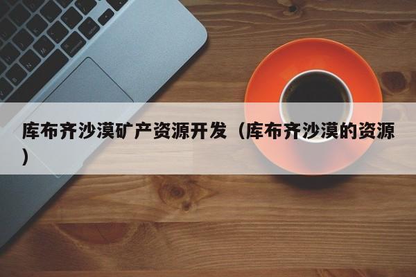 库布齐沙漠矿产资源开发（库布齐沙漠的资源）