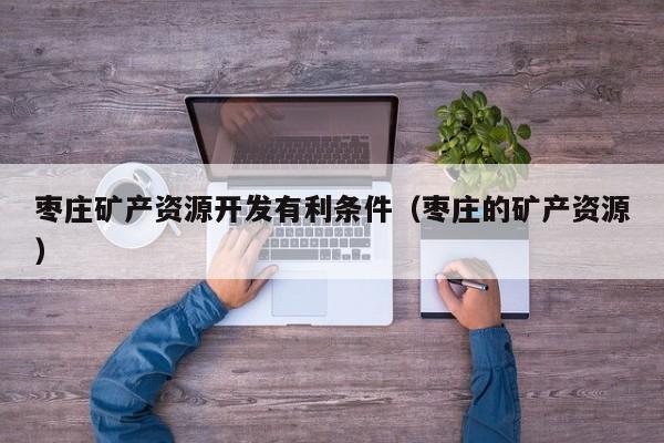 枣庄矿产资源开发有利条件（枣庄的矿产资源）