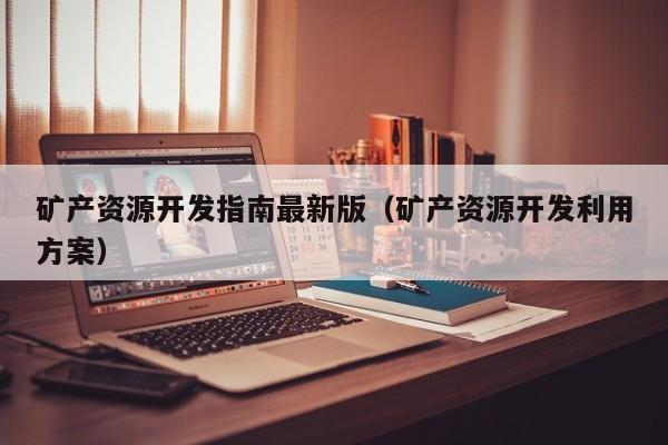 矿产资源开发指南最新版（矿产资源开发利用方案）