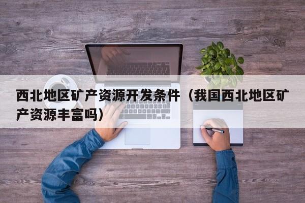 西北地区矿产资源开发条件（我国西北地区矿产资源丰富吗）