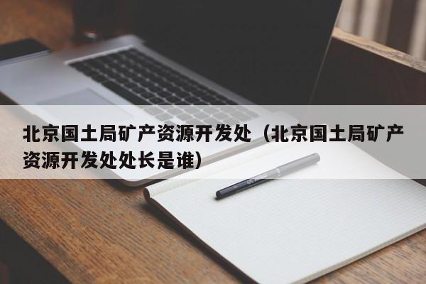 北京国土局矿产资源开发处（北京国土局矿产资源开发处处长是谁）