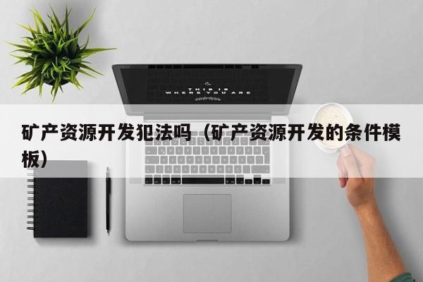 矿产资源开发犯法吗（矿产资源开发的条件模板）