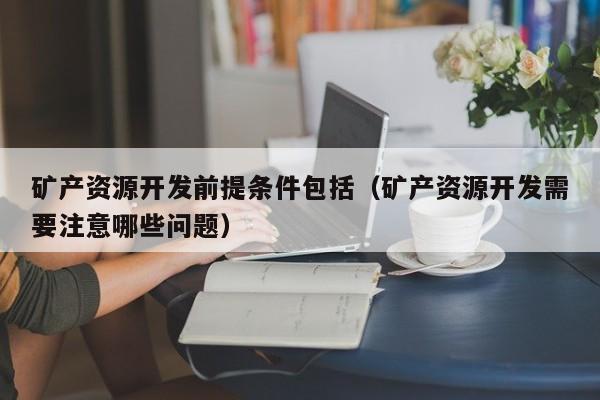 矿产资源开发前提条件包括（矿产资源开发需要注意哪些问题）