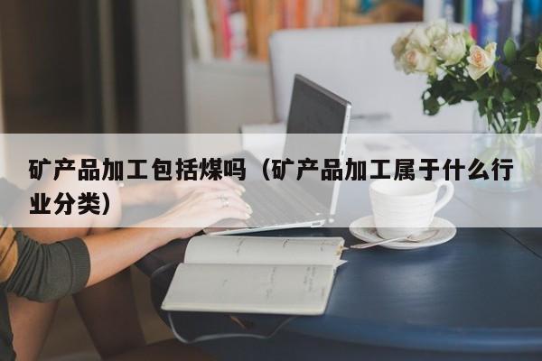 矿产品加工包括煤吗（矿产品加工属于什么行业分类）