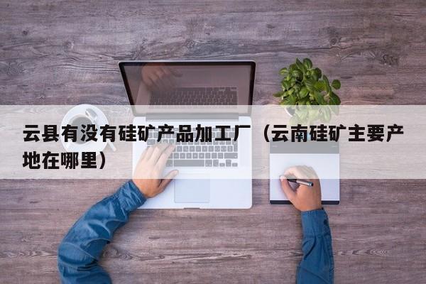 云县有没有硅矿产品加工厂（云南硅矿主要产地在哪里）