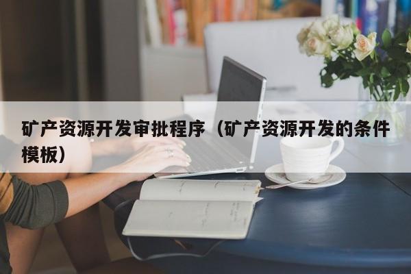 矿产资源开发审批程序（矿产资源开发的条件模板）