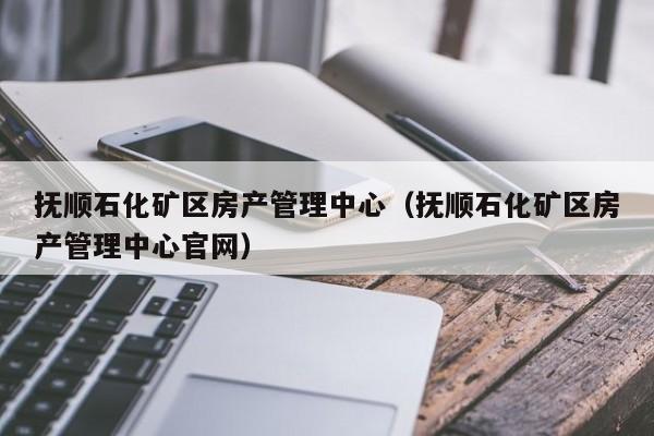 抚顺石化矿区房产管理中心（抚顺石化矿区房产管理中心官网）