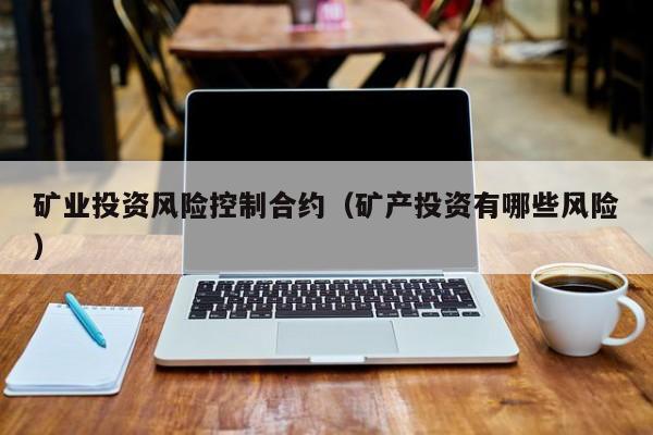 矿业投资风险控制合约（矿产投资有哪些风险）