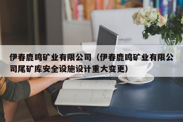 伊春鹿鸣矿业有限公司（伊春鹿鸣矿业有限公司尾矿库安全设施设计重大变更）