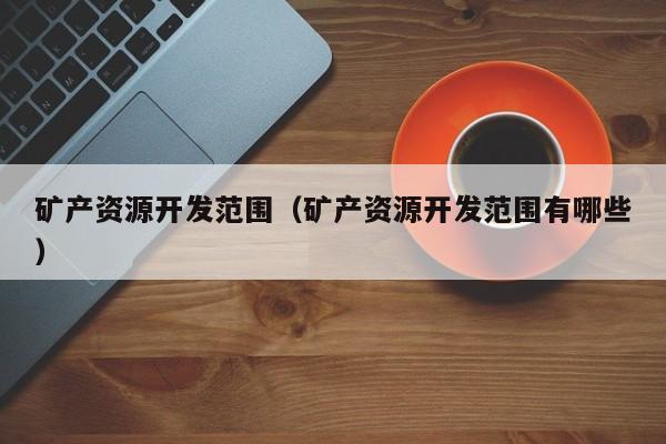 矿产资源开发范围（矿产资源开发范围有哪些）