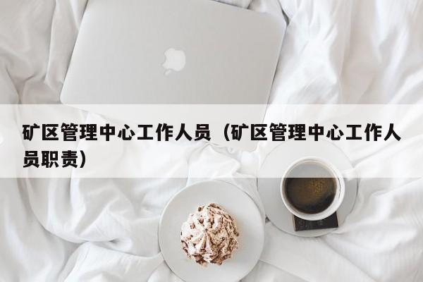 矿区管理中心工作人员（矿区管理中心工作人员职责）