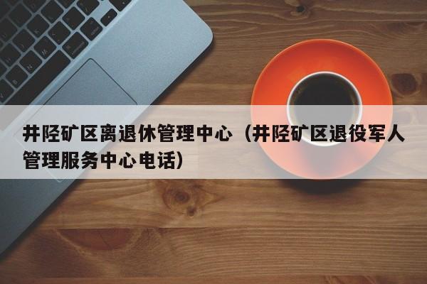井陉矿区离退休管理中心（井陉矿区退役军人管理服务中心电话）