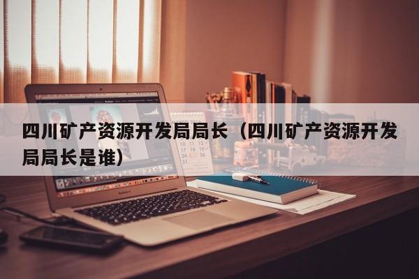 四川矿产资源开发局局长（四川矿产资源开发局局长是谁）