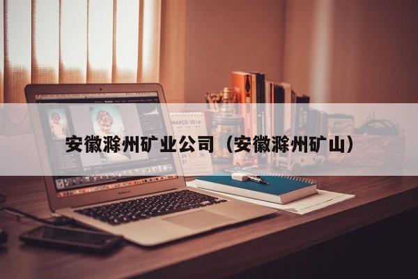 安徽滁州矿业公司（安徽滁州矿山）