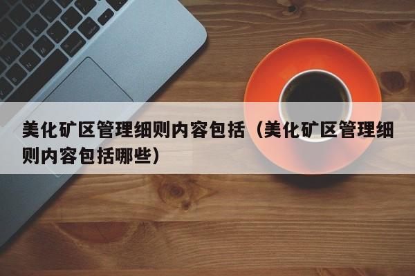 美化矿区管理细则内容包括（美化矿区管理细则内容包括哪些）