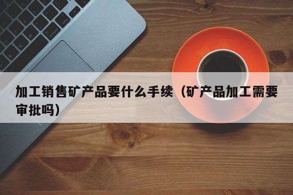 加工销售矿产品要什么手续（矿产品加工需要审批吗）