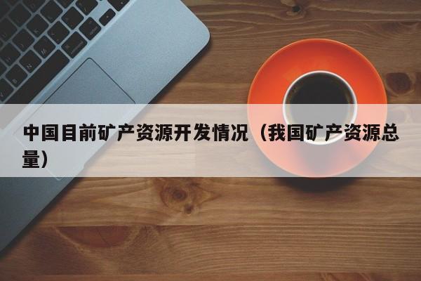 中国目前矿产资源开发情况（我国矿产资源总量）