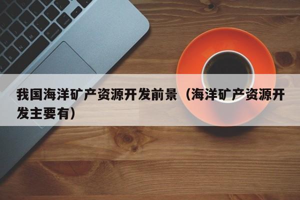 我国海洋矿产资源开发前景（海洋矿产资源开发主要有）