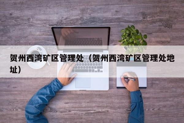 贺州西湾矿区管理处（贺州西湾矿区管理处地址）