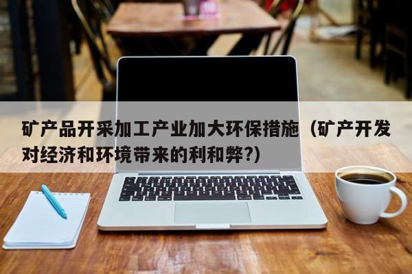 矿产品开采加工产业加大环保措施（矿产开发对经济和环境带来的利和弊?）