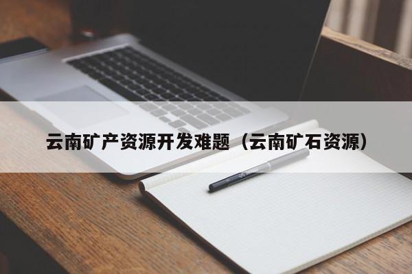 云南矿产资源开发难题（云南矿石资源）