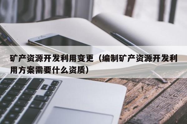 矿产资源开发利用变更（编制矿产资源开发利用方案需要什么资质）
