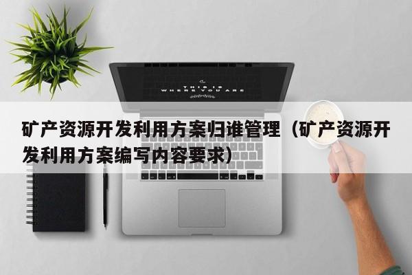 矿产资源开发利用方案归谁管理（矿产资源开发利用方案编写内容要求）