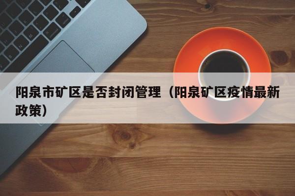 阳泉市矿区是否封闭管理（阳泉矿区疫情最新政策）