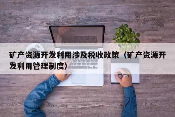 矿产资源开发利用涉及税收政策（矿产资源开发利用管理制度）